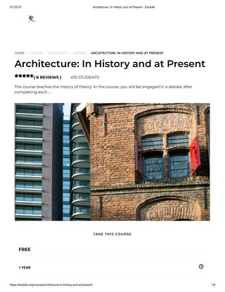 5/1/2019 Architecture: In History and at Present - Edukite
https://edukite.org/course/architecture-in-history-and-at-present/ 1/8
HOME / COURSE / TECHNOLOGY / DESIGN / ARCHITECTURE: IN HISTORY AND AT PRESENT
Architecture: In History and at Present
( 8 REVIEWS ) 475 STUDENTS
The course teaches the history of theory. In the course, you will be engaged in a debate after
completing each …

FREE
1 YEAR
TAKE THIS COURSE
 