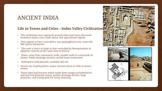 ANCIENT INDIA
Life in Towns and Cities – Indus Valley Civilizations
• This civilization was organized around cities and towns that were
located at major cross roads and in rich agricultural regions.
• They appear to have controlled a vast geographical area, some 650,
000 square kilometers
• This area is twice as large as that controlled by Mesopotamian or
Egyptian cultures at this same time in history.
• Water came from community wells, smaller wells in courtyards of
homes. Public drainage systems carried away wastewater.
• Settlements well planned, carefully laid out.
• Streets ran in grid pattern; major avenues twice as wide as minor
streets
• These cities had features which made them unique included brick
and had well-planned streets, pottery drainage ditches, large
granaries, and a large bath for ritual cleansing.
 