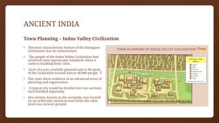 ANCIENT INDIA
Town Planning – Indus Valley Civilization
• The most characteristic feature of the Harappan
Civilization was its urbanization.
• The people of the Indus Valley Civilization had
achieved some spectacular standards when it
came to building their cities.
• Each city was carefully planned and at the peak
of the civilization housed almost 40,000 people. 
• The cities show evidence of an advanced sense of
planning and organization.
• A typical city would be divided into two sections,
each fortified separately.
• One section, known as the acropolis, was located
on an artificially raised mound while the other
level was on level ground.
 
