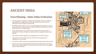 ANCIENT INDIA
Town Planning – Indus Valley Civilization
• The acropolis contained the important buildings of the city, like the
assembly halls, religious structures, granaries and in the case of
Mohenjo-Daro the famous Great Bath.
• In Mohenjo-Daro there is also a large building which appears to have
been the house of the governor. Another building nearby was either a
meeting hall or a market place.
• Near the granaries were the furnaces where the metal workers
produced a variety of objects in metals such as copper, bronze, lead
and tin.
• The workers lived together in small quarters near the factory.
• The lower section of the city was where the housing for the
inhabitants was located.
• It was here where some truly amazing features have been discovered.
• The city was well connected with broad roads about 30 meters long
which met at right angles. The houses were located in the rectangular
squares thus formed.
 