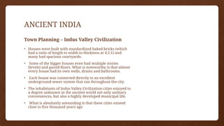 ANCIENT INDIA
Town Planning – Indus Valley Civilization
• Houses were built with standardized baked bricks (which
had a ratio of length to width to thickness at 4:2:1) and
many had spacious courtyards.
• Some of the bigger houses even had multiple stories
(levels) and paved floors. What is noteworthy is that almost
every house had its own wells, drains and bathrooms.
• Each house was connected directly to an excellent
underground sewer system that ran throughout the city.
• The inhabitants of Indus Valley Civilization cities enjoyed to
a degree unknown in the ancient world not only sanitary
conveniences, but also a highly developed municipal life.
• What is absolutely astounding is that these cities existed
close to five thousand years ago
 