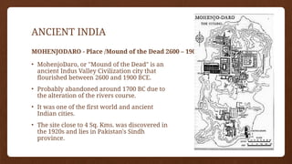 ANCIENT INDIA
MOHENJODARO - Place /Mound of the Dead 2600 – 1900 BCE
• MohenjoDaro, or "Mound of the Dead" is an
ancient Indus Valley Civilization city that
flourished between 2600 and 1900 BCE.
• Probably abandoned around 1700 BC due to
the alteration of the rivers course.
• It was one of the first world and ancient
Indian cities.
• The site close to 4 Sq. Kms. was discovered in
the 1920s and lies in Pakistan's Sindh
province.
 