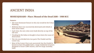 ANCIENT INDIA
MOHENJODARO - Place /Mound of the Dead 2600 – 1900 BCE
Features:
• The most dominant feature in this city would be the Urban
Planning.
• Mohenjo-daro was successively destroyed and rebuilt at
least seven times.
• Each time, the new cities were built directly on top of the
old ones
• Flooding by the Indus is thought to have been the cause of
destruction.
• The city was divided into two parts The Citadel and the
Lower city.
• Most of the Lower City is yet uncovered, but the Citadel is
known to have the public bath, a large residential structure
designed to house 5,000 citizens, and two large assembly
halls.
 