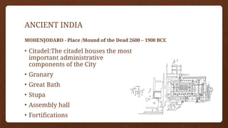 ANCIENT INDIA
MOHENJODARO - Place /Mound of the Dead 2600 – 1900 BCE
• Citadel:The citadel houses the most
important administrative
components of the City
• Granary
• Great Bath
• Stupa
• Assembly hall
• Fortifications
 