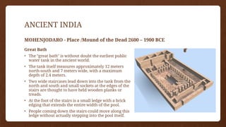 ANCIENT INDIA
MOHENJODARO - Place /Mound of the Dead 2600 – 1900 BCE
Great Bath
• The "great bath" is without doubt the earliest public
water tank in the ancient world.
• The tank itself measures approximately 12 meters
north-south and 7 meters wide, with a maximum
depth of 2.4 meters.
• Two wide staircases lead down into the tank from the
north and south and small sockets at the edges of the
stairs are thought to have held wooden planks or
treads.
• At the foot of the stairs is a small ledge with a brick
edging that extends the entire width of the pool.
• People coming down the stairs could move along this
ledge without actually stepping into the pool itself.
 