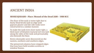 ANCIENT INDIA
MOHENJODARO - Place /Mound of the Dead 2600 – 1900 BCE
The floor of the tank is water tight due to
finely fitted bricks laid on edge with
gypsum plaster and the side walls were
constructed in a similar manner.
To make the tank even more water tight, a
thick layer of bitumen (natural tar) was laid
along the sides of the tank and presumably
also beneath the floor.
Brick colonnades were discovered on the
eastern, northern and southern edges.
The preserved columns have stepped edges
that may have held wooden screens or
window frames.
 