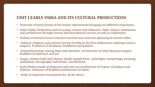 UNIT I EARLY INDIA AND ITS CULTURAL PRODUCTIONS
• Overview of early history of the Indian subcontinent bringing out different conjectures.
• Indus Valley Civilization and its society, culture and urbanism. Vedic culture, settlements
and architecture through textual and inscriptional sources as well as conjectures.
• Outline of textual sources related to architecture and town planning in ancient India.
• Political, religious and cultural history of India in the first millennium outlining various
empires. Evolution of Hinduism, Buddhism and Jainism.
• Interrelationships among them and timelines. Architecture of early Mauryan empire.
Buddhist architecture and art.
• Stupas, chaitya halls and viharas. Hindu temple form – principles, morphology, meaning,
symbolism, iconography and rituals, classification.
• Early Hindu temple architecture and rock cut architecture of Guptas, Chalukyas and
Pallavas. Influence of Buddhist architecture on them.
• Study of important monuments for all the above.
 