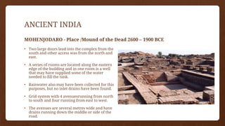 ANCIENT INDIA
MOHENJODARO - Place /Mound of the Dead 2600 – 1900 BCE
• Two large doors lead into the complex from the
south and other access was from the north and
east.
• A series of rooms are located along the eastern
edge of the building and in one room is a well
that may have supplied some of the water
needed to fill the tank.
• Rainwater also may have been collected for this
purposes, but no inlet drains have been found.
• Grid system with 4 avenuesrunning from north
to south and four running from east to west.
• The avenues are several metres wide and have
drains running down the middle or side of the
road.
• The avenues divide the Lower Town into many
 