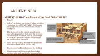 ANCIENT INDIA
MOHENJODARO - Place /Mound of the Dead 2600 – 1900 BCE
• Homes:
• Most of the homes are made of baked bricks in
a standard size of 5.5”x5.5”x11”. The houses
generally have several rooms built around a
courtyard.
• The doorways to the outside usually open
onto side alleys rather than onto the avenues.
Archaeological evidence, such as the remains
of stairways, seems to suggest that many of
the buildings had 2 storeys.
• Roofs were probably made of wooden beams
covered with reeds and packed clay.
• Many homes had specific rooms for bathing.
• These rooms had floors made from baked
bricks or tiles and drains which emptied into
the drains in the street outside.
 