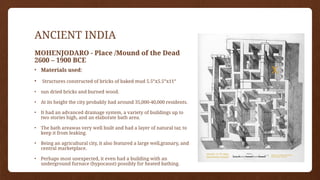 ANCIENT INDIA
MOHENJODARO - Place /Mound of the Dead
2600 – 1900 BCE
• Materials used:
• Structures constructed of bricks of baked mud 5.5”x5.5”x11”
• sun dried bricks and burned wood.
• At its height the city probably had around 35,000-40,000 residents.
• It had an advanced drainage system, a variety of buildings up to
two stories high, and an elaborate bath area.
• The bath areawas very well built and had a layer of natural tar, to
keep it from leaking.
• Being an agricultural city, it also featured a large well,granary, and
central marketplace.
• Perhaps most unexpected, it even had a building with an
underground furnace (hypocaust) possibly for heated bathing.
 