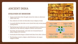 ANCIENT INDIA
EVOLUTION OF HINDUISM
• Aryans wrote down their thoughts about the vedas in collections
called vedic text.
• One collection of vedic text describes Aryan religious rituals.
• A second collection describes secret rituals that only certain people
could perform.
• The final group of vedic text are the upanisheds.these writings are
reflections on the Vedas by religious students and teachers.
• The Vedas, the Upanishads, and vedic text remained basis of
Indian religion for centuries.
• Eventually the ideas began to blend with ideas from other cultures.
• The blending created a religion called Hinduism, the largest
religion in India
 