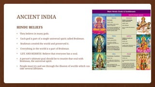 ANCIENT INDIA
HINDU BELIEFS
• They believe in many gods.
• Each god is part of a single universal spirit called Brahman.
• Brahman created the world and preserved it.
• Everything in the world is a part of Brahman.
• LIFE AND REBIRTH: Believe that everyone has a soul.
• A person’s ultimate goal should be to reunite that soul with
Brahman, the universal spirit.
• People must try and see through the illusion of worlds which can
take several lifetimes.
 