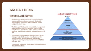 ANCIENT INDIA
HINDUS CASTE SYSTEM
• The history of Hinduism covers a wide variety of
related religious traditions native to the Indian
subcontinent. It has thus been called the "oldest
religion" in the world.
• The history of Hinduism is often divided into periods
of development. The first period is the pre-Vedic
period, which includes the Indus Valley Civilization
and local pre-historic religions, ending at about 1750
BCE.
• This period was followed in northern India by the
Vedic period, which saw the introduction of the
historical Vedic religion with the Indo-Aryan
migrations, starting somewhere between 1900 BCE
and 1400 BCE.
• Evolution of Hinduism: https://www.youtube.com/wat
ch?v=xlBEEuYIWwY
 