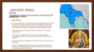 ANCIENT INDIA
Mauryan empire
• Introduction
• The Great Mauryan ruler Ashoka embraced Buddhism (as a part
of shraman tradition) and the immense Buddhist missionary
activities that followed during his rule paved the way for the
development of Mauryan sculptural and architectural styles.
• King Ashoka patronized the shraman tradition in the third
century BCE.
• The shraman tradition refers to several Indian religious
movements parallel to but separate from the historical vedic
religion.
• It includes Jainism, Buddhism, and others such as Ajivikas, and
Carvakas.
• In 321 BC, Chandragupta Maurya, with the help of Chanakya
(author of Arthashasthra) founded the Mauryan dynasty after
overthrowing Nanda Dynasty.
• The Mauryan Empire was the first most powerful Indian empire
Evoltion
of Buddhism: https://www.youtube.com/watch?v=lN
dgT6VCuu0
 