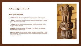ANCIENT INDIA
Mauryan empire
• Architecture: Mauryan pillars mainly comprise of four parts:
• Shaft: A long shaft formed the base and was made up of a single
piece of stone or monolith.
• Capital: On top of shaft lay the capital, which was either lotus-
shaped or bell-shaped.
• Abacus: Above the capital, there was a circular or rectangular
base known as the abacus.
• Capital Figure: All the capital figures (usually animals like a bull,
lion, elephant, etc) are vigorous and carved standing on a square
or circular abacus.
 