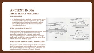 ANCIENT INDIA
HINDU TEMPLE PRINCIPLES
THE SYMBOLISM
• A Hindu temple is a symbolic reconstruction of the
universe and the universal principles that enable
everything in it to function. The temples reflect
Hindu philosophy and its diverse views on the
cosmos and on truth.
WHAT ICONOGRAPHY MEANS?
An iconography is a particular range or system of types
of image used by an artist or artists to convey
particular meanings. For example in Christian
religious painting there is an iconography of images
such as the lamb which represents Christ, or the dove
which represents the Holy Spirit.
WHAT DO YOU MEAN BY TEMPLE ICONOGRAPHY?
The special branch of knowledge or study which deals
with these images is generally known as Iconography.
It is governed by rules and regulations, attributes and
measurements of a theme are clearly defined.
 