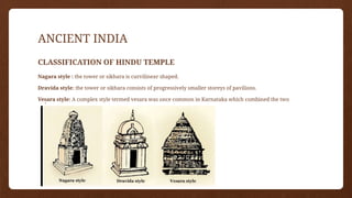 ANCIENT INDIA
CLASSIFICATION OF HINDU TEMPLE
Nagara style : the tower or sikhara is curvilinear shaped.
Dravida style: the tower or sikhara consists of progressively smaller storeys of pavilions.
Vesara style: A complex style termed vesara was once common in Karnataka which combined the two
styles.
 