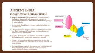 ANCIENT INDIA
CLASSIFICATION OF HINDU TEMPLE
• Nagara architecture: Nagara temples have two distinct
features In plan temple is a square with number of
graduated projections in the middle of the east side giving a
cruciform shape.
• In elevation, the sikhara (i.e) tower gradually inclines in a
convex curve.
• The projections in the plan are also carried upwards to the
top of the Sikhara and thus there is strong emphasis on
vertical lines in the elevation.
• Nagara style temples have curvilinear towers as against
Dravidian temples which have truncated pyramids.
• Nagara style temple architecture originated during the
Gupta period 9320-650 AD) and is found mostly in North and
Central India.
• The Nagara style is widely distributed over a greater part of
India, exhibiting distinct varieties of evolution and
elaboration according to each locality.
 