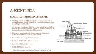 ANCIENT INDIA
CLASSIFICATION OF HINDU TEMPLE
• The Nagara style is widely distributed over a greater part of
India, exhibiting distinct varieties of evolution and elaboration
according to each locality.
• An example of nagara architecture is the kandariya mahadeva
temple, the largest and loftiest temple of the Khajuraho with its
mature planning, designing and dimensions.
• It has good sculptural embellishment and architectural
elaboration and most evolved and finished.
• Some of the other important temples are :
• LINGARAJA TEMPLE, at Bhubaneshwar
• JAGANNATH TEMPLE in Puri
• SURYA TEMPLE at Kanarak.
• Video: https://www.youtube.com/watch?v=khNWzFncYrA
 