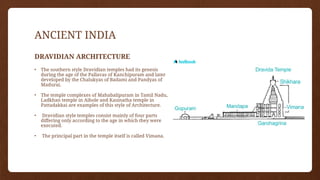 ANCIENT INDIA
DRAVIDIAN ARCHITECTURE
• The southern style Dravidian temples had its genesis
during the age of the Pallavas of Kanchipuram and later
developed by the Chalukyas of Badami and Pandyas of
Madurai.
• The temple complexes of Mahabalipuram in Tamil Nadu,
Ladkhan temple in Aihole and Kasinatha temple in
Pattadakkai are examples of this style of Architecture.
• Dravidian style temples consist mainly of four parts
differing only according to the age in which they were
executed.
• The principal part in the temple itself is called Vimana.
 