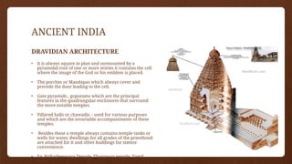 ANCIENT INDIA
DRAVIDIAN ARCHITECTURE
• It is always square in plan and surmounted by a
pyramidal roof of one or more stories it contains the cell
where the image of the God or his emblem is placed.
• The porches or Mandapas which always cover and
precede the door leading to the cell.
• Gate pyramids , gopurams which are the principal
features in the quadrangular enclosures that surround
the more notable temples.
• Pillared halls or chawadis – used for various purposes
and which are the invariable accompaniments of these
temples.
• Besides these a temple always contains temple tanks or
wells for water, dwellings for all grades of the priesthood
are attached for it and other buildings for stateor
convenience.
• Eg. Brihadeeswara Temple, Thanjavur temple, Tamil
Nadu.
 