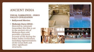 ANCIENT INDIA
• Bollywood Movies:
• Mohenjo Daro (2016) -
Directed by Ashutosh
Gowariker, this film is set
in the ancient city of
Mohenjo-Daro and
provides a fictional
account of life during the
Indus Valley Civilization,
including representations
of the Great Bath and
other significant
structures.
VISUAL NARRATIVES – INDUS
VALLEY CIVILIZATION
 