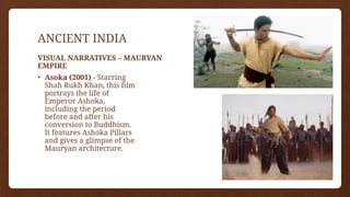 ANCIENT INDIA
• Asoka (2001) - Starring
Shah Rukh Khan, this film
portrays the life of
Emperor Ashoka,
including the period
before and after his
conversion to Buddhism.
It features Ashoka Pillars
and gives a glimpse of the
Mauryan architecture.
VISUAL NARRATIVES – MAURYAN
EMPIRE
 
