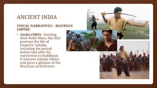 ANCIENT INDIA
• Asoka (2001) - Starring
Shah Rukh Khan, this film
portrays the life of
Emperor Ashoka,
including the period
before and after his
conversion to Buddhism.
It features Ashoka Pillars
and gives a glimpse of the
Mauryan architecture.
VISUAL NARRATIVES – MAURYAN
EMPIRE
 