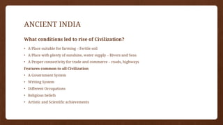 ANCIENT INDIA
What conditions led to rise of Civilization?
• A Place suitable for farming – Fertile soil
• A Place with plenty of sunshine, water supply – Rivers and Seas
• A Proper connectivity for trade and commerce – roads, highways
Features common to all Civilization
• A Government System
• Writing System
• Different Occupations
• Religious beliefs
• Artistic and Scientific achievements
 