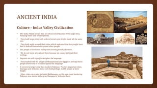 ANCIENT INDIA
Culture – Indus Valley Civilization
• The Indus Valley people had an advanced civilization with large cities,
running water and sewer systems.
• They built large cities with ordered streets and bricks made all the same
size.
• They built walls around their cities which indicated that they might have
had to defend themselves against other people.
• The people of the Indus Valley were mostly peaceful farmers.
• We do not know a lot about them because we cannot yet read their
writing.
• linguists are still trying to decipher the language.
• They traded with the people of Mesopotamia and Egypt so perhaps those
people knew how to read and speak this language.
• It covered a larger area than modern Pakistan. The two important cities,
Harappa and Mohenjo-Daro each held perhaps 35,000 people at their
height.
• Other cities excavated included Kalibangan; on the west coast bordering
Pakistan was almost as large as Harappa or Mohenjo-Daro.
 