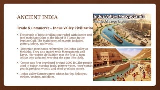 ANCIENT INDIA
Trade & Commerce – Indus Valley Civilization
• The people of Indus civilization traded with Sumer and
sent merchant ships to the island of Tilmun in the
Persian Gulf. The main items of exports included
pottery, inlays, and wood.
• Sumerian merchants referred to the Indus Valley as
Meluhha. They also traded with Mesopotamia and
Egypt. Harrappan civilization was the first to turn
cotton into yarn and weaving the yarn into cloth.
• Cotton was first developed around 2000 B.C.The people
used to export surplus grain, pottery vases, ivory combs,
pearls, precious woods, and semi-precious stones.
• Indus Valley farmers grew wheat, barley, fieldpeas,
melons, sesame, and dates.
 