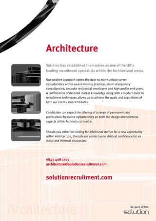 Architecture
      Solution has established themselves as one of the UK’s
      leading recruitment specialists within the Architectural arena.

      Our creative approach opens the door to many unique career
      opportunities within award winning practices, multi-disciplinary
      consultancies, bespoke residential developers and high profile end users.
      A combination of detailed market knowledge along with a modern twist in
      recruitment techniques allows us to achieve the goals and aspirations of
      both our clients and candidates.


      Candidates can expect the offering of a range of permanent and
      professional freelance opportunities on both the design and technical
      aspects of the Architectural market.


      Should you either be looking for additional staff or for a new opportunity
      within Architecture, then please contact us in strictest confidence for an
      initial and informal discussion.




      0845 408 1705
      architecture@solutionrecruitment.com


      solutionrecruitment.com




Architecture                                                          be part of the
 