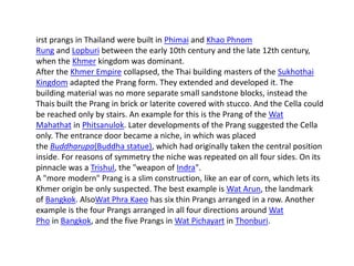 irst prangs in Thailand were built in Phimai and Khao Phnom
Rung and Lopburi between the early 10th century and the late 12th century,
when the Khmer kingdom was dominant.
After the Khmer Empire collapsed, the Thai building masters of the Sukhothai
Kingdom adapted the Prang form. They extended and developed it. The
building material was no more separate small sandstone blocks, instead the
Thais built the Prang in brick or laterite covered with stucco. And the Cella could
be reached only by stairs. An example for this is the Prang of the Wat
Mahathat in Phitsanulok. Later developments of the Prang suggested the Cella
only. The entrance door became a niche, in which was placed
the Buddharupa(Buddha statue), which had originally taken the central position
inside. For reasons of symmetry the niche was repeated on all four sides. On its
pinnacle was a Trishul, the "weapon of Indra".
A "more modern" Prang is a slim construction, like an ear of corn, which lets its
Khmer origin be only suspected. The best example is Wat Arun, the landmark
of Bangkok. AlsoWat Phra Kaeo has six thin Prangs arranged in a row. Another
example is the four Prangs arranged in all four directions around Wat
Pho in Bangkok, and the five Prangs in Wat Pichayart in Thonburi.

 