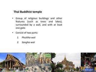 Thai Buddhist temple
• Group of religious buildings and other
features (such as trees and lakes),
surrounded by a wall, and with at least
one gate.
• Consist of two parts:

1.

Phuttha-wat

2.

Sangha-wat

 