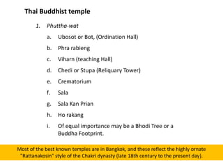 Thai Buddhist temple
1.

Phuttha-wat
a.

Ubosot or Bot, (Ordination Hall)

b.

Phra rabieng

c.

Viharn (teaching Hall)

d.

Chedi or Stupa (Reliquary Tower)

e.

Crematorium

f.

Sala

g.

Sala Kan Prian

h.

Ho rakang

i.

Of equal importance may be a Bhodi Tree or a
Buddha Footprint.

Most of the best known temples are in Bangkok, and these reflect the highly ornate
"Rattanakosin" style of the Chakri dynasty (late 18th century to the present day).

 
