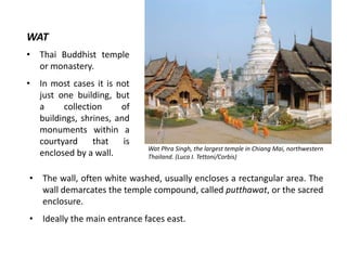 WAT
•

Thai Buddhist temple
or monastery.

•

In most cases it is not
just one building, but
a
collection
of
buildings, shrines, and
monuments within a
courtyard
that
is
enclosed by a wall.

Wat Phra Singh, the largest temple in Chiang Mai, northwestern
Thailand. (Luca I. Tettoni/Corbis)

•

The wall, often white washed, usually encloses a rectangular area. The
wall demarcates the temple compound, called putthawat, or the sacred
enclosure.

•

Ideally the main entrance faces east.

 