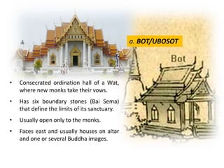 a. BOT/UBOSOT

•

Consecrated ordination hall of a Wat,
where new monks take their vows.

•

Has six boundary stones (Bai Sema)
that define the limits of its sanctuary.

•

Usually open only to the monks.

•

Faces east and usually houses an altar
and one or several Buddha images.

 