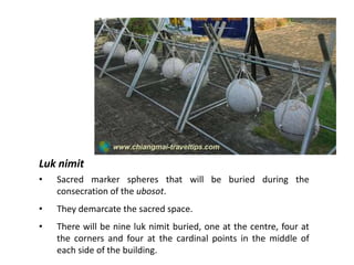 Luk nimit
•

Sacred marker spheres that will be buried during the
consecration of the ubosot.

•

They demarcate the sacred space.

•

There will be nine luk nimit buried, one at the centre, four at
the corners and four at the cardinal points in the middle of
each side of the building.

 