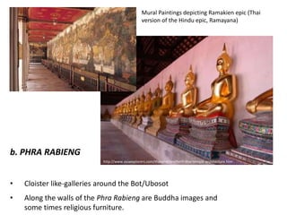 Mural Paintings depicting Ramakien epic (Thai
version of the Hindu epic, Ramayana)

b. PHRA RABIENG
http://www.asiaexplorers.com/thailand/northern-thai-temple-architecture.htm

•

Cloister like-galleries around the Bot/Ubosot

•

Along the walls of the Phra Rabieng are Buddha images and
some times religious furniture.

 