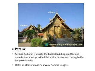 c. VIHARN
• Sermon hall and is usually the busiest building in a Wat and
open to everyone (provided the visitor behaves according to the
temple etiquette.
• Holds an altar and one or several Buddha images.

 