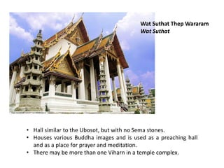 Wat Suthat Thep Wararam
Wat Suthat

• Hall similar to the Ubosot, but with no Sema stones.
• Houses various Buddha images and is used as a preaching hall
and as a place for prayer and meditation.
• There may be more than one Viharn in a temple complex.

 