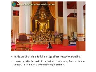 • Inside the viharn is a Buddha image either seated or standing.
• Located at the far end of the hall and face east, for that is the
direction that Buddha achieved Enlightenment.

 