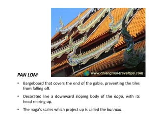 PAN LOM
• Bargeboard that covers the end of the gable, preventing the tiles
from falling off.
• Decorated like a downward sloping body of the naga, with its
head rearing up.
• The naga's scales which project up is called the bai raka.

 