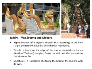 NAGA - Nak Sadung and Makara
•

Representation of a mystical serpent that according to the holy
scripts sheltered the Buddha while he was meditating.

•

Temple – found on the edge of the roof or especially in Lanna
(North of Thailand) temples, flanks the staircase that ascends to
the Viharn or Bot.

•

Sculptures - it is depicted sheltering the head of the Buddha with
its own.

 