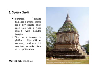 2. Square Chedi
• Northern
Thailand
balances a smaller dome
on a high square base,
each side has a niche
carved with Buddha
images.
• Sits on a terrace or
platform, often with an
enclosed walkway for
devotees to make ritual
circumambulation.

Wat Jed Yod, Chiang Mai

http://travel.webshots.com/photo/2462165440010442789nbAVaI

 