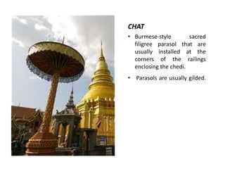 CHAT
• Burmese-style
sacred
filigree parasol that are
usually installed at the
corners of the railings
enclosing the chedi.
• Parasols are usually gilded.

 
