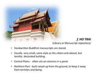 f. HO TRAI
(Library or Manuscript repository)
• Handwritten Buddhist manuscripts are stored.
• Usually very small, same style as the viharn and ubosot, but
lavishly decorated building.
• Central Plains - often sits on columns in a pond.
• Northern Part - built raised up from the ground, to keep it away
from termites and damp.

 