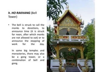 h. HO RAKHANG (Bell
Tower)
• The bell is struck to call the
monks to devotions, to
announce time (it is struck
for noon, after which monks
are not allowed to eat) or to
announce the stopping of
work
for
the
day.
In some big temples and
monasteries, there may also
be a gong tower, or a
combination of bell and
gong.

 