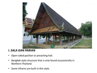 i. SALA GAN PARIAN
• Open-sided pavilion or preaching hall.
• Bangkok-style structure that is only found occassionally in
Northern Thailand.
• Some Viharns are built in this style.

 