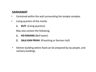 SANHAWAT
•

Contained within the wall surrounding the temple complex.

•

Living quarters of the monks
1.

KUTI (Living quarters)

May also contain the following:
1.
2.
•

HO RAKANG (Bell tower)
SALA KAN PRIAN (Preaching or Sermon hall)

Kitchen building where food can be prepared by lay people, and
sanitary buildings

 